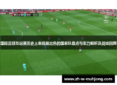 国际足球友谊赛历史上表现最出色的国家队盘点与实力解析及战绩回顾