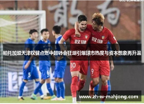 帕托加盟天津权健点燃中超转会狂潮引爆球市热度与资本想象再升温