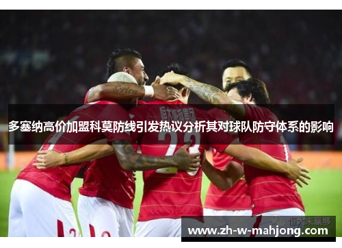 多塞纳高价加盟科莫防线引发热议分析其对球队防守体系的影响